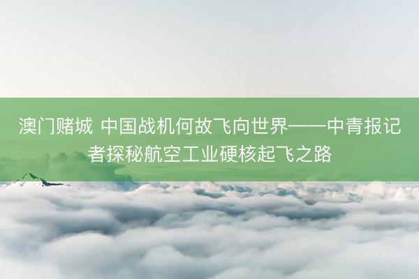 澳门赌城 中国战机何故飞向世界——中青报记者探秘航空工业硬核起飞之路