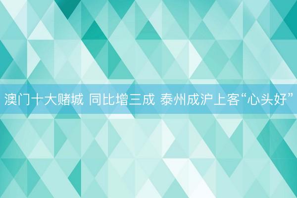 澳门十大赌城 同比增三成 泰州成沪上客“心头好”