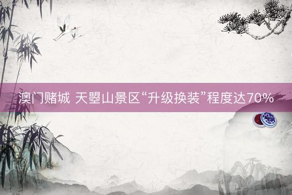 澳门赌城 天曌山景区“升级换装”程度达70%