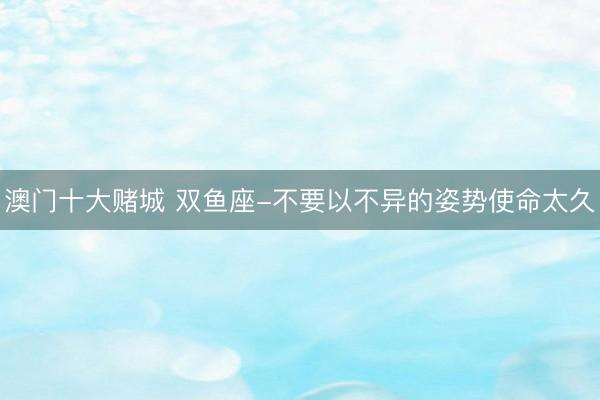 澳门十大赌城 双鱼座-不要以不异的姿势使命太久